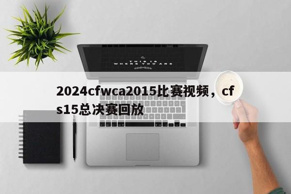 2024cfwca2015比赛视频，cfs15总决赛回放