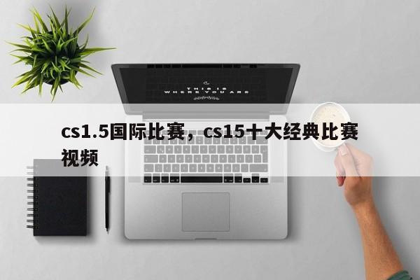 cs1.5国际比赛，cs15十大经典比赛视频