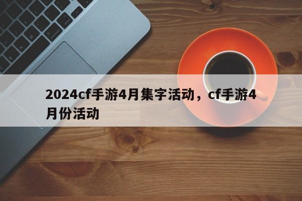 2024cf手游4月集字活动，cf手游4月份活动