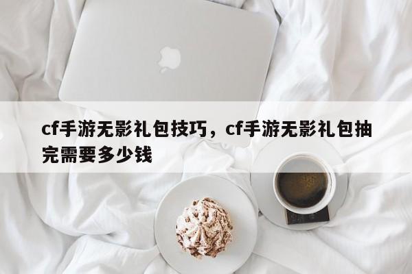 cf手游无影礼包技巧，cf手游无影礼包抽完需要多少钱