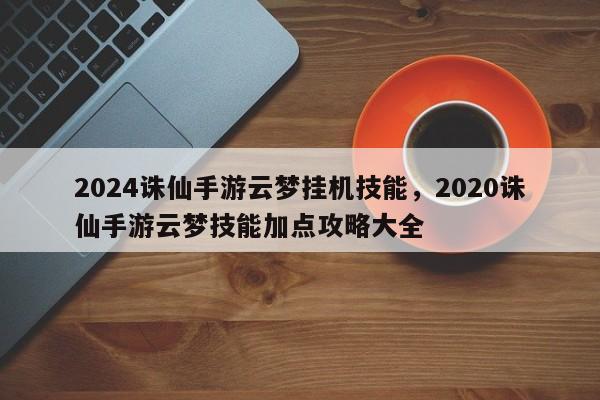 2024诛仙手游云梦挂机技能，2020诛仙手游云梦技能加点攻略大全