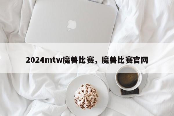 2024mtw魔兽比赛，魔兽比赛官网