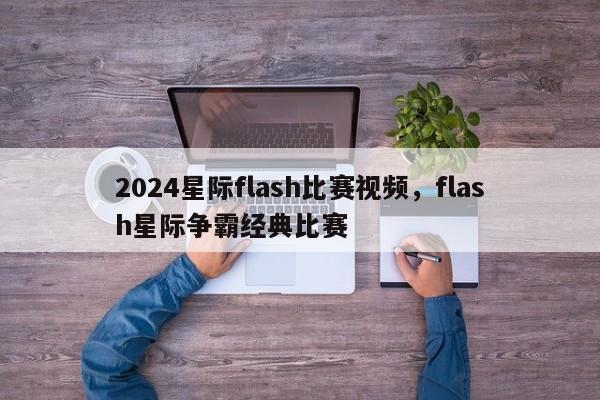 2024星际flash比赛视频，flash星际争霸经典比赛