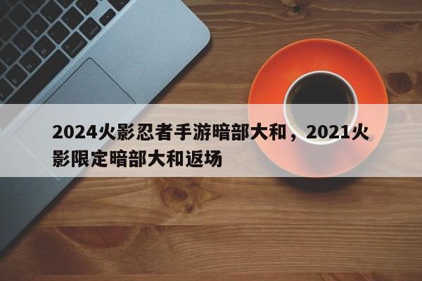 2024火影忍者手游暗部大和，2021火影限定暗部大和返场