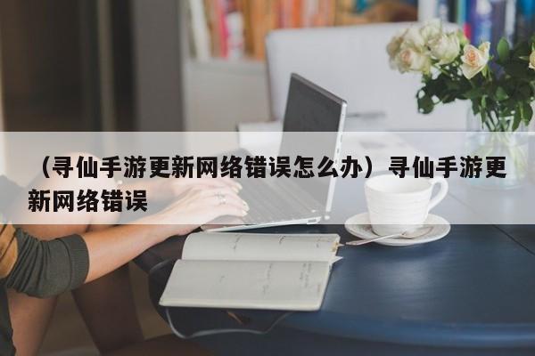 （寻仙手游更新网络错误怎么办）寻仙手游更新网络错误