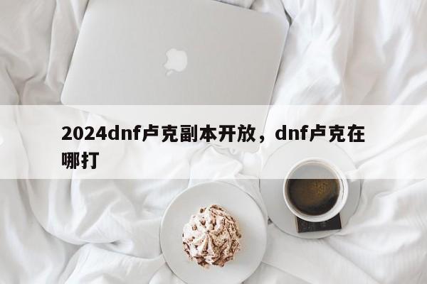 2024dnf卢克副本开放，dnf卢克在哪打