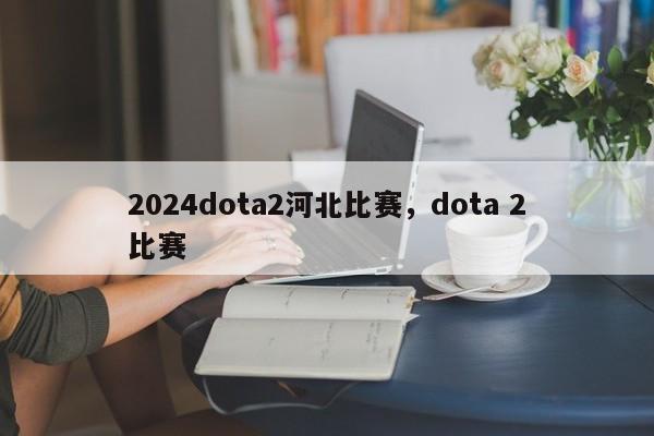 2024dota2河北比赛，dota 2比赛