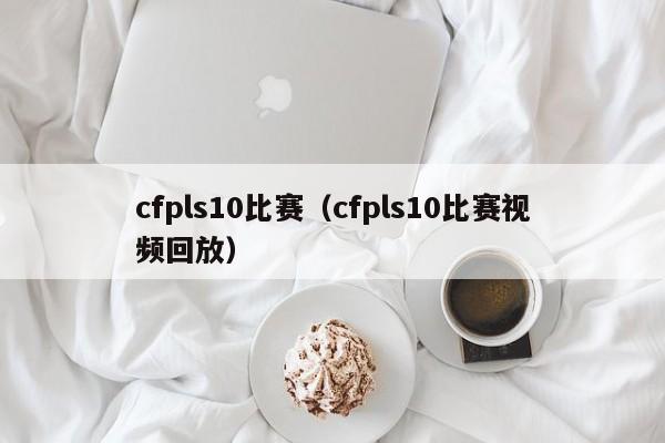 cfpls10比赛（cfpls10比赛视频回放）