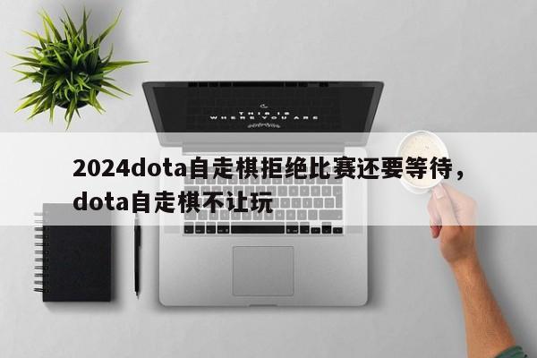 2024dota自走棋拒绝比赛还要等待，dota自走棋不让玩