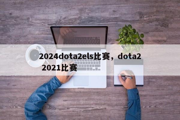 2024dota2els比赛，dota2 2021比赛