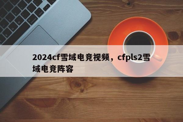 2024cf雪域电竞视频，cfpls2雪域电竞阵容