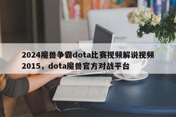 2024魔兽争霸dota比赛视频解说视频2015，dota魔兽官方对战平台