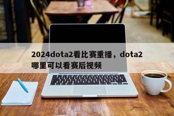 2024dota2看比赛重播，dota2哪里可以看赛后视频