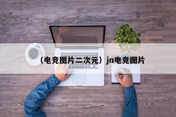 （电竞图片二次元）jn电竞图片