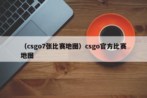 （csgo7张比赛地图）csgo官方比赛地图