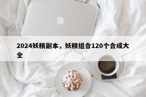 2024妖精副本，妖精组合120个合成大全