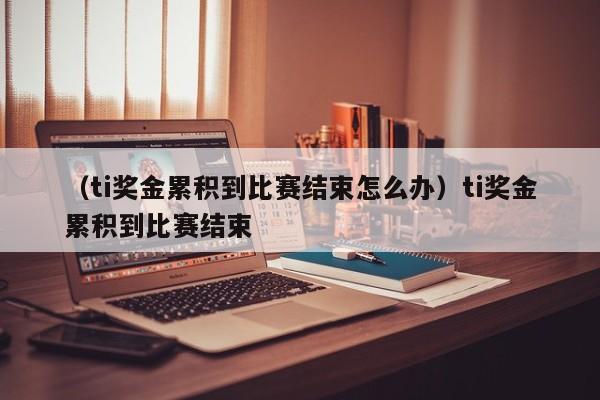 （ti奖金累积到比赛结束怎么办）ti奖金累积到比赛结束