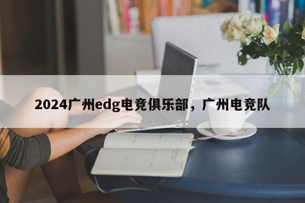 2024广州edg电竞俱乐部，广州电竞队