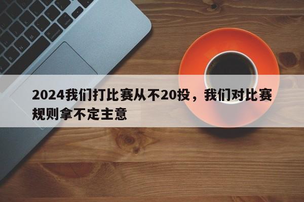 2024我们打比赛从不20投，我们对比赛规则拿不定主意