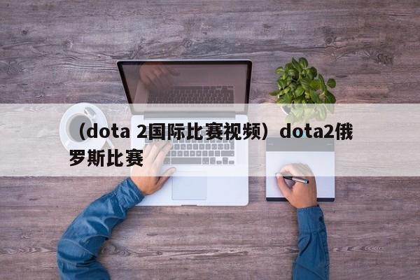 （dota 2国际比赛视频）dota2俄罗斯比赛