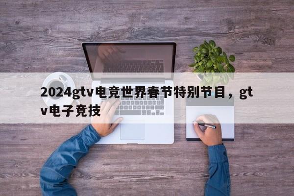 2024gtv电竞世界春节特别节目，gtv电子竞技