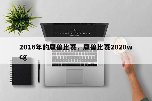 2016年的魔兽比赛，魔兽比赛2020wcg