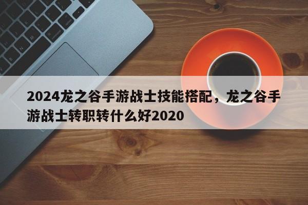 2024龙之谷手游战士技能搭配，龙之谷手游战士转职转什么好2020