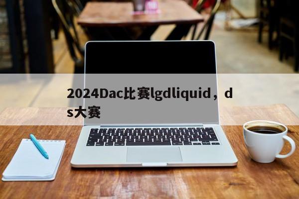 2024Dac比赛lgdliquid，ds大赛