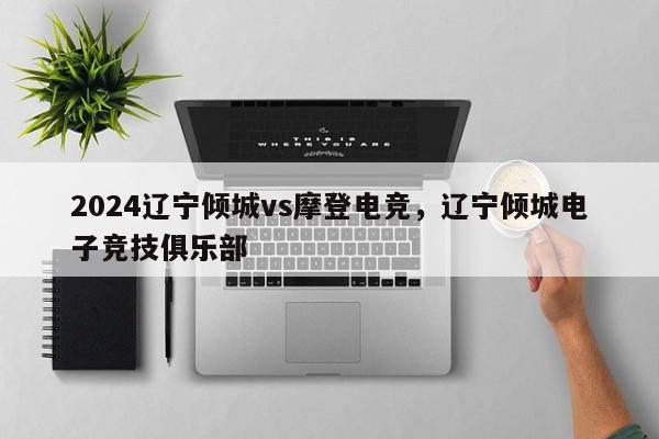 2024辽宁倾城vs摩登电竞，辽宁倾城电子竞技俱乐部