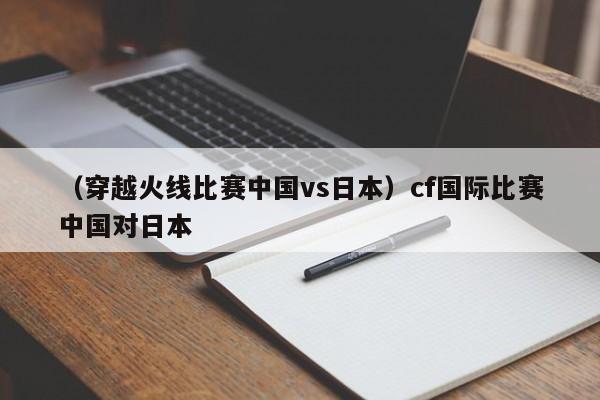 （穿越火线比赛中国vs日本）cf国际比赛中国对日本