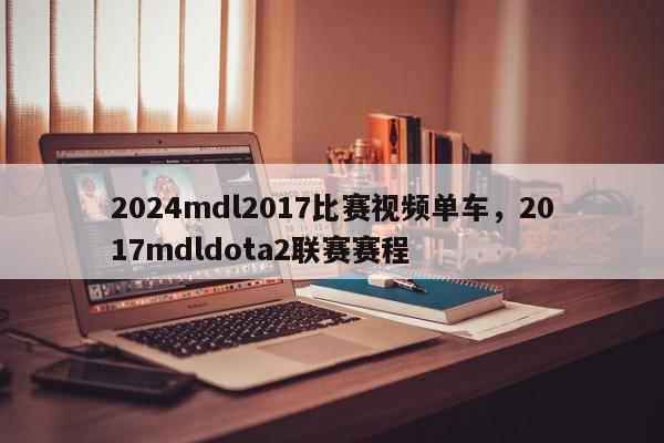 2024mdl2017比赛视频单车，2017mdldota2联赛赛程