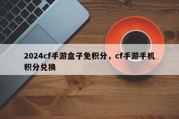 2024cf手游盒子免积分，cf手游手机积分兑换