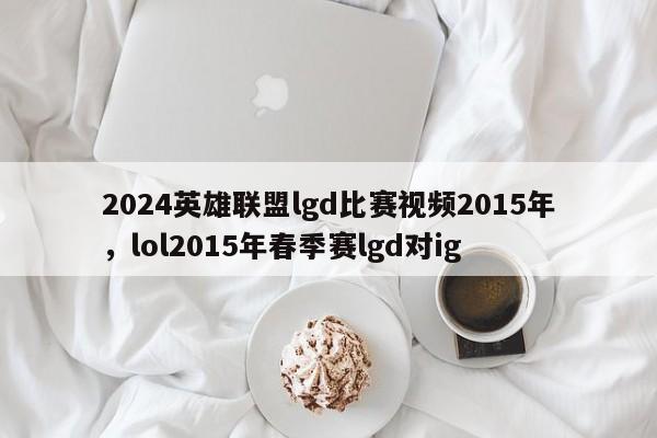 2024英雄联盟lgd比赛视频2015年，lol2015年春季赛lgd对ig