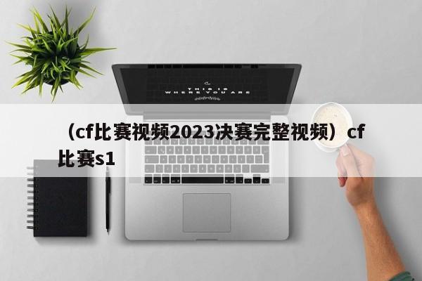 （cf比赛视频2023决赛完整视频）cf比赛s1