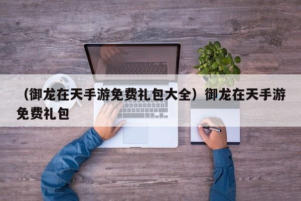 （御龙在天手游免费礼包大全）御龙在天手游免费礼包