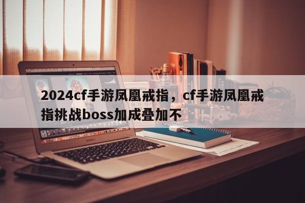 2024cf手游凤凰戒指，cf手游凤凰戒指挑战boss加成叠加不