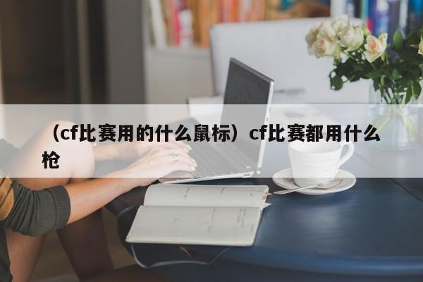 （cf比赛用的什么鼠标）cf比赛都用什么枪