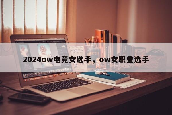 2024ow电竞女选手，ow女职业选手