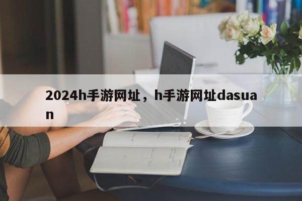 2024h手游网址，h手游网址dasuan