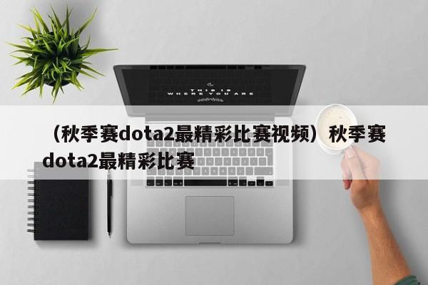 （秋季赛dota2最精彩比赛视频）秋季赛dota2最精彩比赛