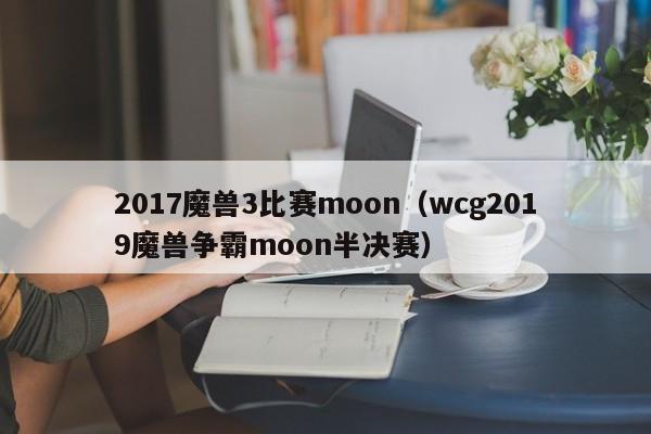 2017魔兽3比赛moon（wcg2019魔兽争霸moon半决赛）