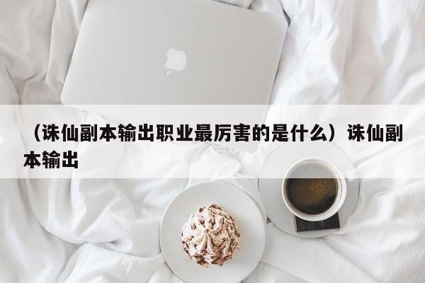 （诛仙副本输出职业最厉害的是什么）诛仙副本输出