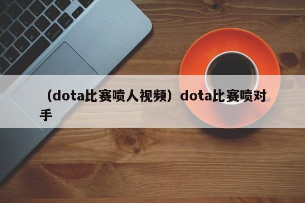 （dota比赛喷人视频）dota比赛喷对手