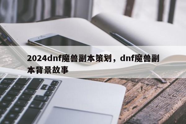 2024dnf魔兽副本策划，dnf魔兽副本背景故事