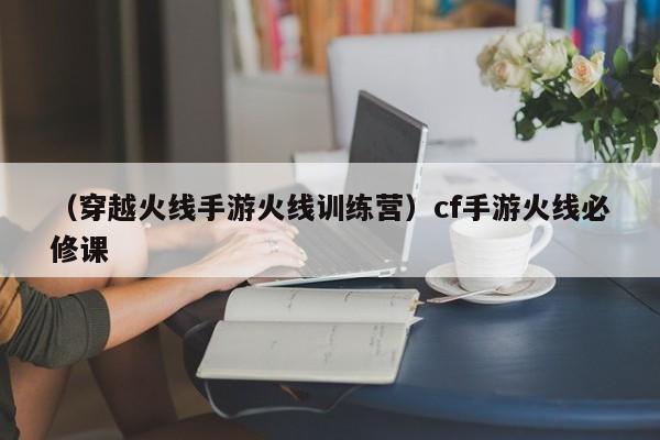 （穿越火线手游火线训练营）cf手游火线必修课