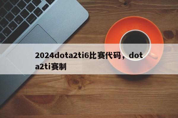 2024dota2ti6比赛代码，dota2ti赛制