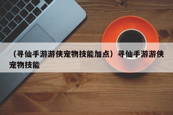 （寻仙手游游侠宠物技能加点）寻仙手游游侠宠物技能