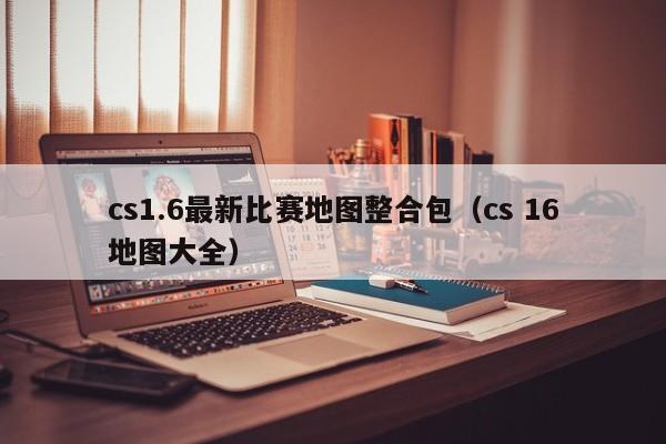 cs1.6最新比赛地图整合包（cs 16地图大全）