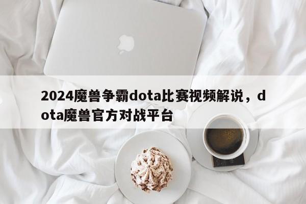 2024魔兽争霸dota比赛视频解说，dota魔兽官方对战平台