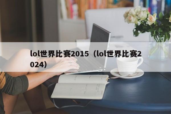 lol世界比赛2015（lol世界比赛2024）